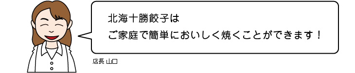 店長 山口：北海十勝餃子はご家庭で簡単においしく焼くことができます！