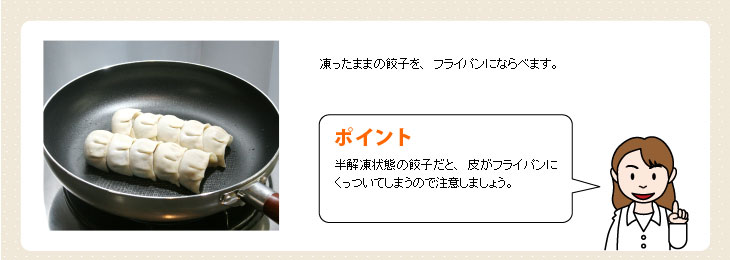 凍ったままの餃子を、フライパンにならべます。【ポイント】半解凍状態の餃子だと、皮がフライパンにくっついてしまうので注意しましょう。