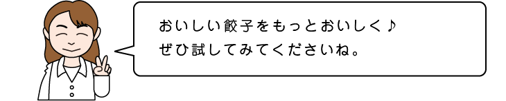 おいしい餃子をもっとおいしく♪ぜひ試してみてくださいね。